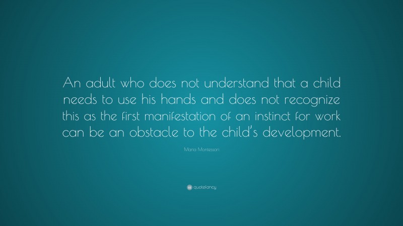 Maria Montessori Quote: “An adult who does not understand that a child needs to use his hands and does not recognize this as the first manifestation of an instinct for work can be an obstacle to the child’s development.”
