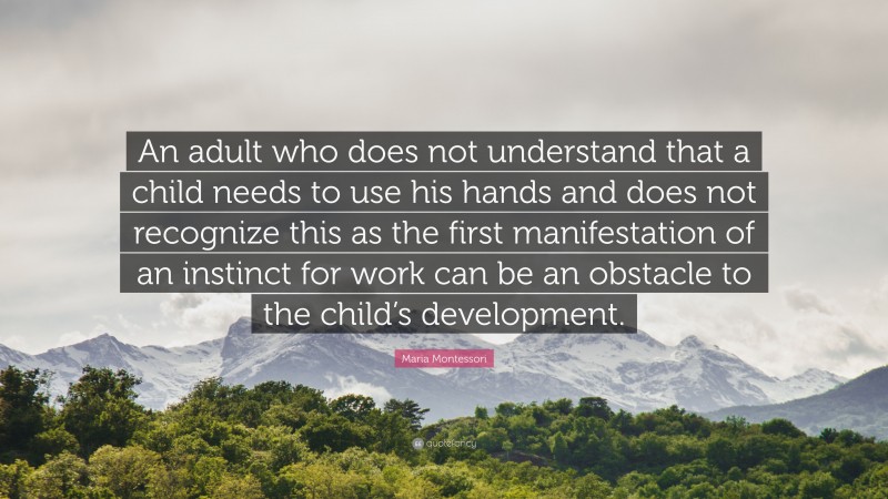 Maria Montessori Quote: “An adult who does not understand that a child needs to use his hands and does not recognize this as the first manifestation of an instinct for work can be an obstacle to the child’s development.”