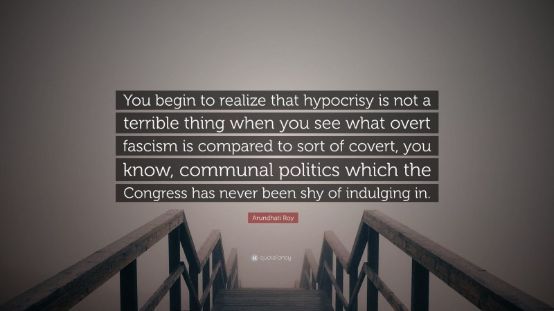 Arundhati Roy Quote: “You begin to realize that hypocrisy is not a terrible thing when you see what overt fascism is compared to sort of covert, you know, communal politics which the Congress has never been shy of indulging in.”