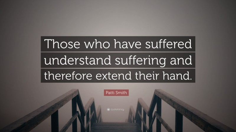 Patti Smith Quote: “Those who have suffered understand suffering and therefore extend their hand.”