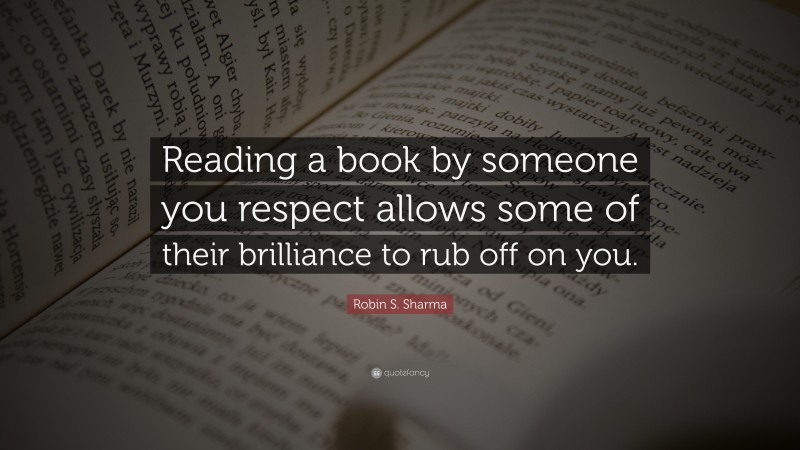 Robin S. Sharma Quote: “Reading a book by someone you respect allows some of their brilliance to rub off on you.”