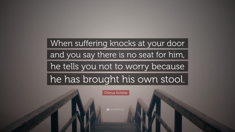 Chinua Achebe Quote: “When suffering knocks at your door and you say there is no seat for him, he tells you not to worry because he has brought his own stool.”