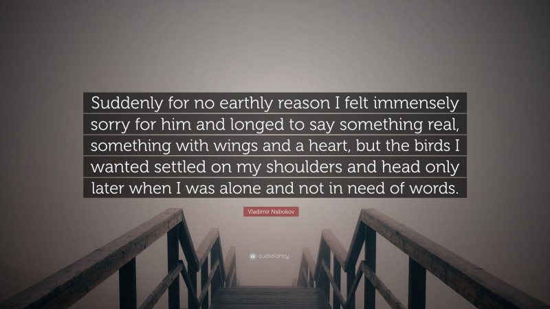 Vladimir Nabokov Quote: “Suddenly for no earthly reason I felt immensely sorry for him and longed to say something real, something with wings and a heart, but the birds I wanted settled on my shoulders and head only later when I was alone and not in need of words.”