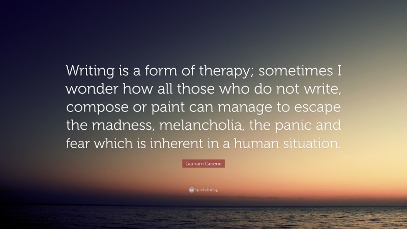 Graham Greene Quote: “Writing is a form of therapy; sometimes I wonder how all those who do not write, compose or paint can manage to escape the madness, melancholia, the panic and fear which is inherent in a human situation.”