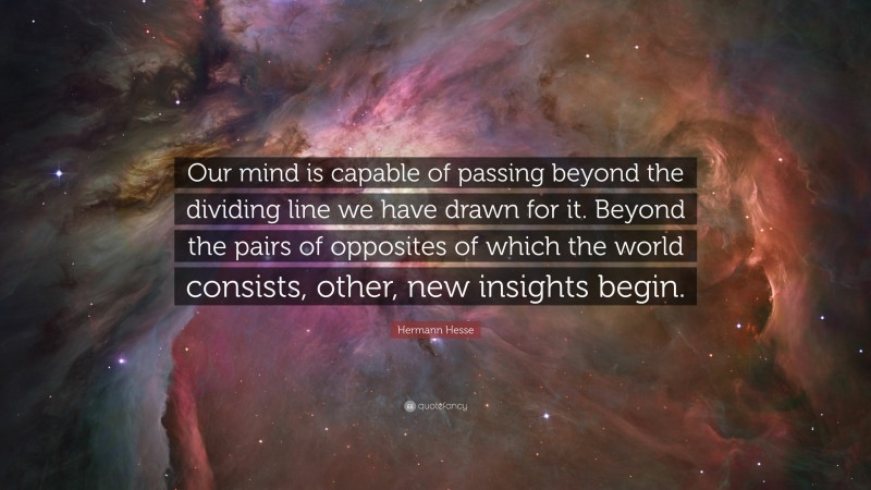 Hermann Hesse Quote: “Our mind is capable of passing beyond the dividing line we have drawn for it. Beyond the pairs of opposites of which the world consists, other, new insights begin.”