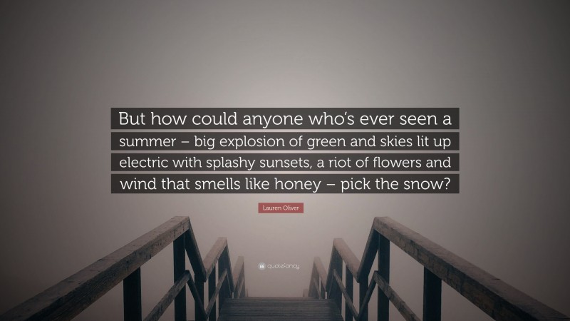 Lauren Oliver Quote: “But how could anyone who’s ever seen a summer – big explosion of green and skies lit up electric with splashy sunsets, a riot of flowers and wind that smells like honey – pick the snow?”
