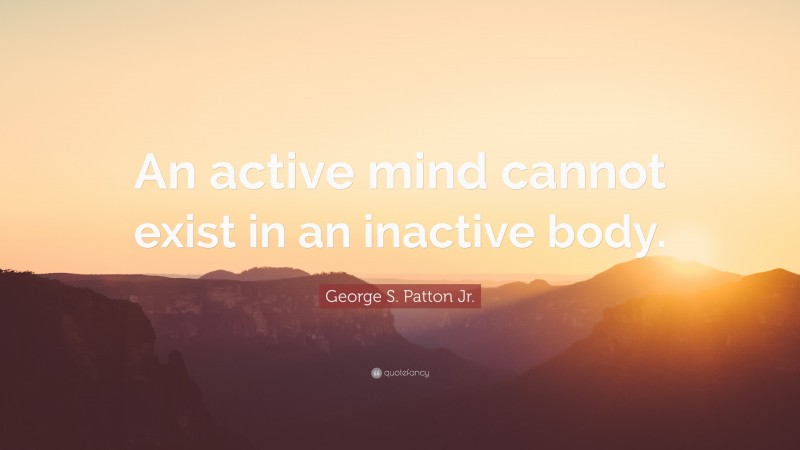 George S. Patton Jr. Quote: “An active mind cannot exist in an inactive body.”