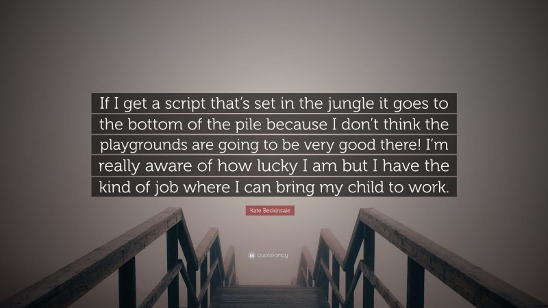 Kate Beckinsale Quote: “If I get a script that’s set in the jungle it goes to the bottom of the pile because I don’t think the playgrounds are going to be very good there! I’m really aware of how lucky I am but I have the kind of job where I can bring my child to work.”