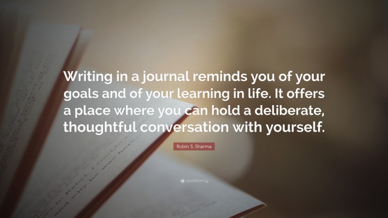 Robin S. Sharma Quote: “Writing in a journal reminds you of your goals and of your learning in life. It offers a place where you can hold a deliberate, thoughtful conversation with yourself.”