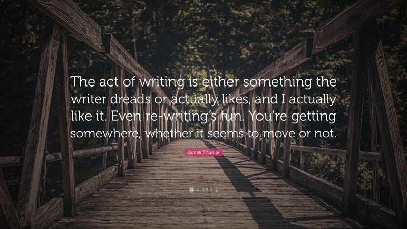 James Thurber Quote: “The act of writing is either something the writer dreads or actually likes, and I actually like it. Even re-writing’s fun. You’re getting somewhere, whether it seems to move or not.”