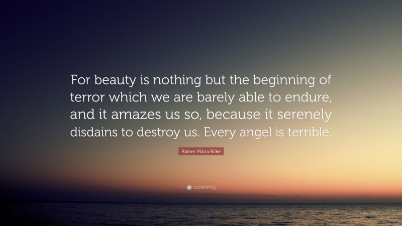 Rainer Maria Rilke Quote: “For beauty is nothing but the beginning of terror which we are barely able to endure, and it amazes us so, because it serenely disdains to destroy us. Every angel is terrible.”