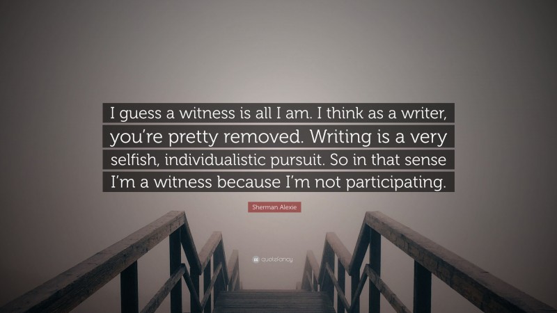 Sherman Alexie Quote: “I guess a witness is all I am. I think as a writer, you’re pretty removed. Writing is a very selfish, individualistic pursuit. So in that sense I’m a witness because I’m not participating.”