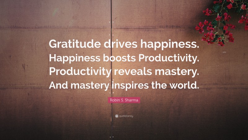 Robin S. Sharma Quote: “Gratitude drives happiness. Happiness boosts Productivity. Productivity reveals mastery. And mastery inspires the world.”