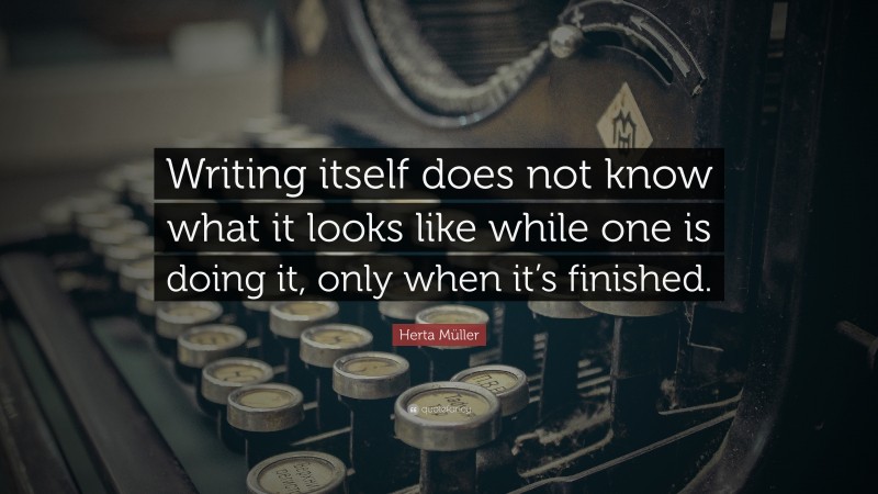 Herta Müller Quote: “Writing itself does not know what it looks like while one is doing it, only when it’s finished.”