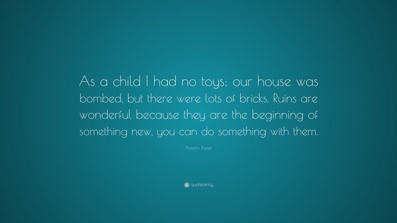 Anselm Kiefer Quote: “As a child I had no toys; our house was bombed, but there were lots of bricks. Ruins are wonderful because they are the beginning of something new, you can do something with them.”