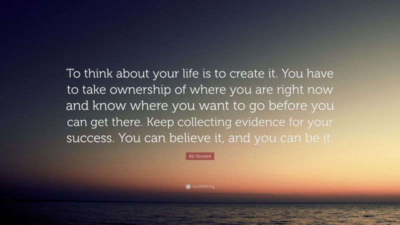 Ali Vincent Quote: “To think about your life is to create it. You have to take ownership of where you are right now and know where you want to go before you can get there. Keep collecting evidence for your success. You can believe it, and you can be it.”