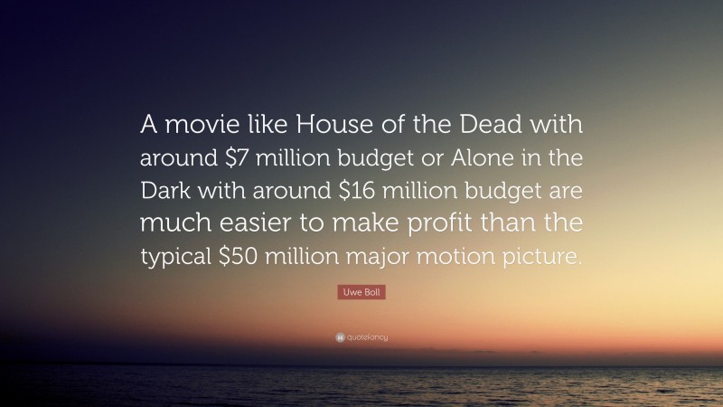 Uwe Boll Quote: “A movie like House of the Dead with around $7 million budget or Alone in the Dark with around $16 million budget are much easier to make profit than the typical $50 million major motion picture.”