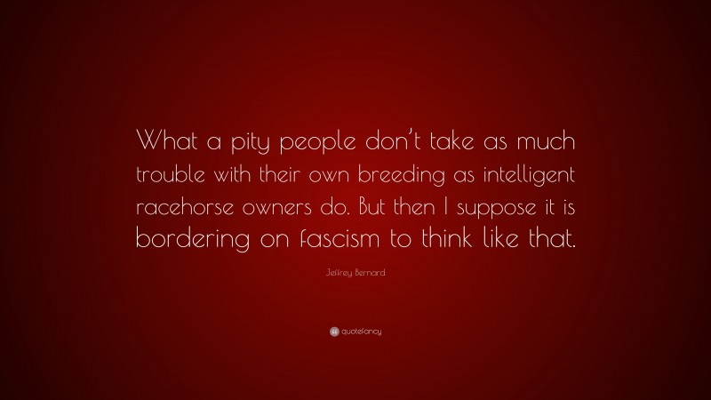 Jeffrey Bernard Quote: “What a pity people don’t take as much trouble with their own breeding as intelligent racehorse owners do. But then I suppose it is bordering on fascism to think like that.”