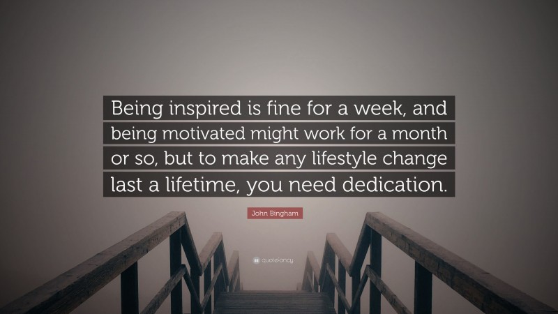 John Bingham Quote: “Being inspired is fine for a week, and being motivated might work for a month or so, but to make any lifestyle change last a lifetime, you need dedication.”