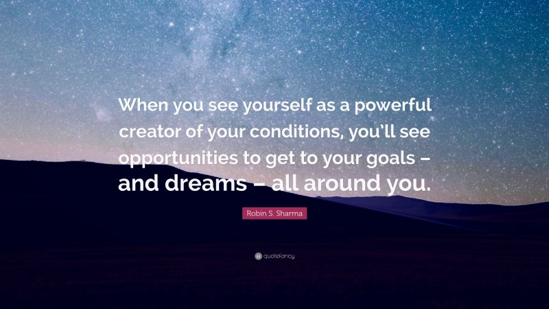Robin S. Sharma Quote: “When you see yourself as a powerful creator of your conditions, you’ll see opportunities to get to your goals – and dreams – all around you.”