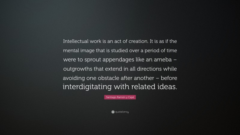 Santiago Ramón y Cajal Quote: “Intellectual work is an act of creation. It is as if the mental image that is studied over a period of time were to sprout appendages like an ameba – outgrowths that extend in all directions while avoiding one obstacle after another – before interdigitating with related ideas.”