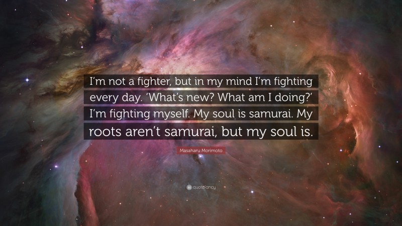 Masaharu Morimoto Quote: “I’m not a fighter, but in my mind I’m fighting every day. ‘What’s new? What am I doing?’ I’m fighting myself. My soul is samurai. My roots aren’t samurai, but my soul is.”
