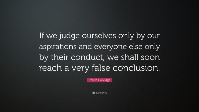 Calvin Coolidge Quote: “If we judge ourselves only by our aspirations and everyone else only by their conduct, we shall soon reach a very false conclusion.”