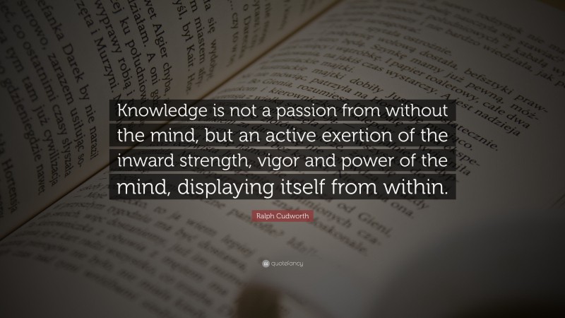 Ralph Cudworth Quote: “Knowledge is not a passion from without the mind, but an active exertion of the inward strength, vigor and power of the mind, displaying itself from within.”