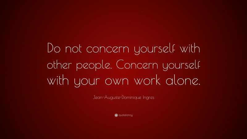 Jean-Auguste-Dominique Ingres Quote: “Do not concern yourself with other people. Concern yourself with your own work alone.”