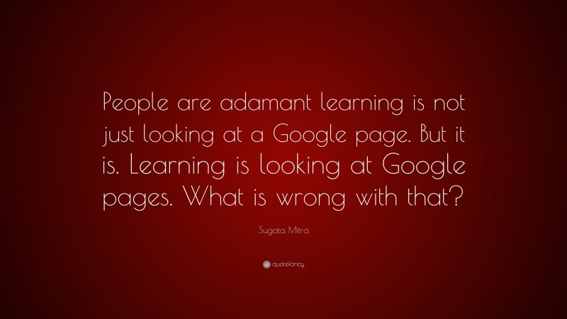 Sugata Mitra Quote: “People are adamant learning is not just looking at a Google page. But it is. Learning is looking at Google pages. What is wrong with that?”