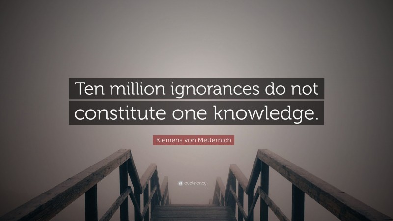 Klemens von Metternich Quote: “Ten million ignorances do not constitute one knowledge.”
