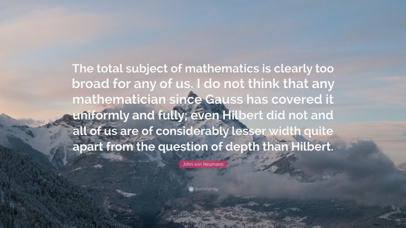 John von Neumann Quote: “The total subject of mathematics is clearly too broad for any of us. I do not think that any mathematician since Gauss has covered it uniformly and fully; even Hilbert did not and all of us are of considerably lesser width quite apart from the question of depth than Hilbert.”