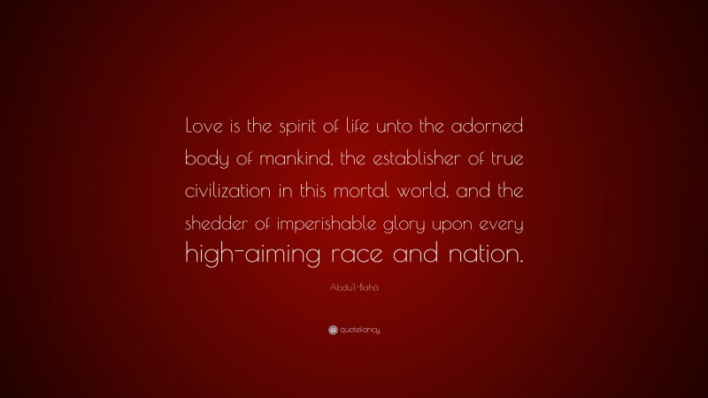 Abdu'l-Bahá Quote: “Love is the spirit of life unto the adorned body of mankind, the establisher of true civilization in this mortal world, and the shedder of imperishable glory upon every high-aiming race and nation.”