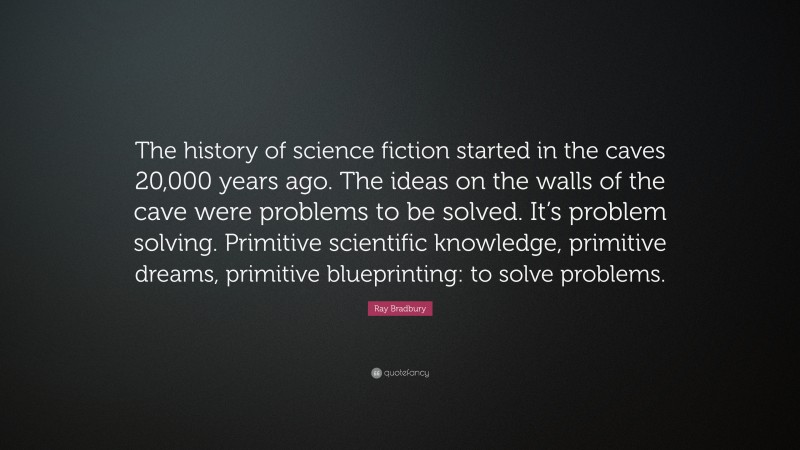 Ray Bradbury Quote: “The history of science fiction started in the caves 20,000 years ago. The ideas on the walls of the cave were problems to be solved. It’s problem solving. Primitive scientific knowledge, primitive dreams, primitive blueprinting: to solve problems.”