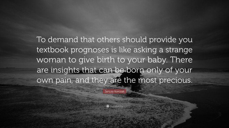 Janusz Korczak Quote: “To demand that others should provide you textbook prognoses is like asking a strange woman to give birth to your baby. There are insights that can be born only of your own pain, and they are the most precious.”