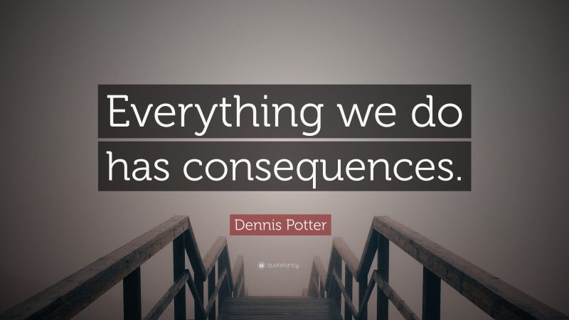 Dennis Potter Quote: “Everything we do has consequences.”