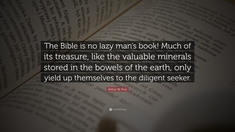 Arthur W. Pink Quote: “The Bible is no lazy man’s book! Much of its treasure, like the valuable minerals stored in the bowels of the earth, only yield up themselves to the diligent seeker.”