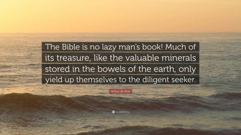 Arthur W. Pink Quote: “The Bible is no lazy man’s book! Much of its treasure, like the valuable minerals stored in the bowels of the earth, only yield up themselves to the diligent seeker.”