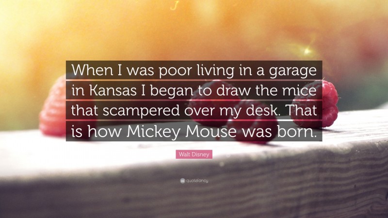 Walt Disney Quote: “When I was poor living in a garage in Kansas I began to draw the mice that scampered over my desk. That is how Mickey Mouse was born.”