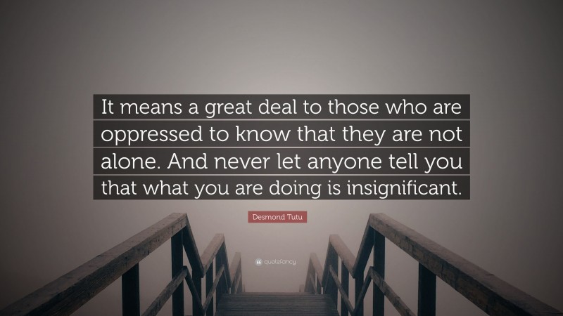 Desmond Tutu Quote: “It means a great deal to those who are oppressed to know that they are not alone. And never let anyone tell you that what you are doing is insignificant.”