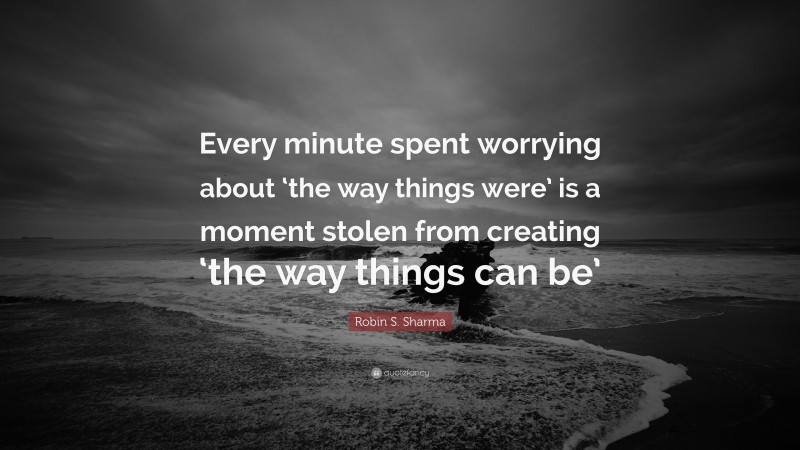 Robin S. Sharma Quote: “Every minute spent worrying about ‘the way things were’ is a moment stolen from creating ‘the way things can be’”