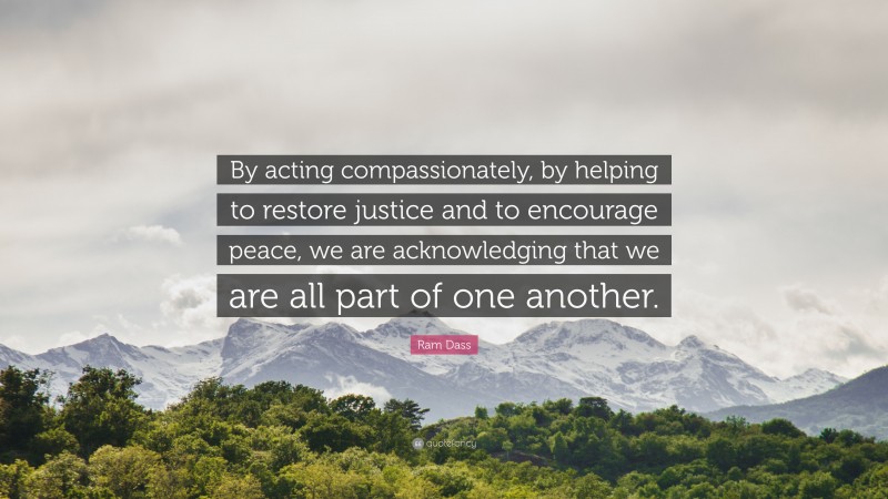 Ram Dass Quote: “By acting compassionately, by helping to restore justice and to encourage peace, we are acknowledging that we are all part of one another.”