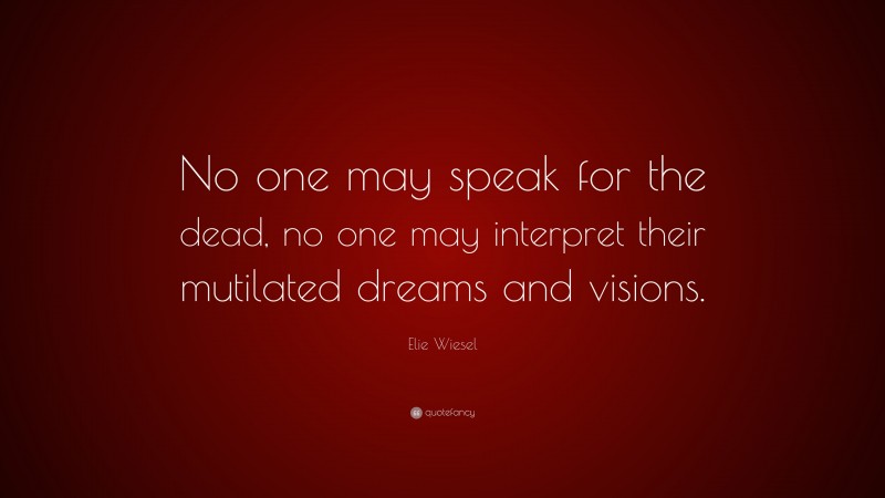 Elie Wiesel Quote: “No one may speak for the dead, no one may interpret their mutilated dreams and visions.”
