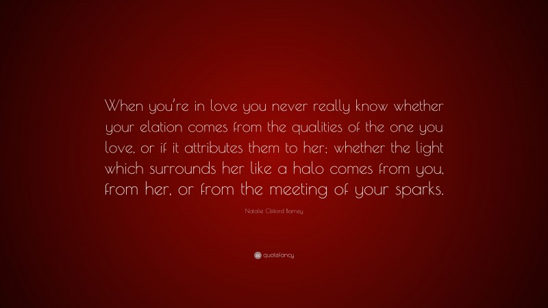 Natalie Clifford Barney Quote: “When you’re in love you never really know whether your elation comes from the qualities of the one you love, or if it attributes them to her; whether the light which surrounds her like a halo comes from you, from her, or from the meeting of your sparks.”