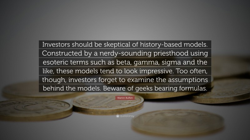 Warren Buffett Quote: “Investors should be skeptical of history-based models. Constructed by a nerdy-sounding priesthood using esoteric terms such as beta, gamma, sigma and the like, these models tend to look impressive. Too often, though, investors forget to examine the assumptions behind the models. Beware of geeks bearing formulas. ”