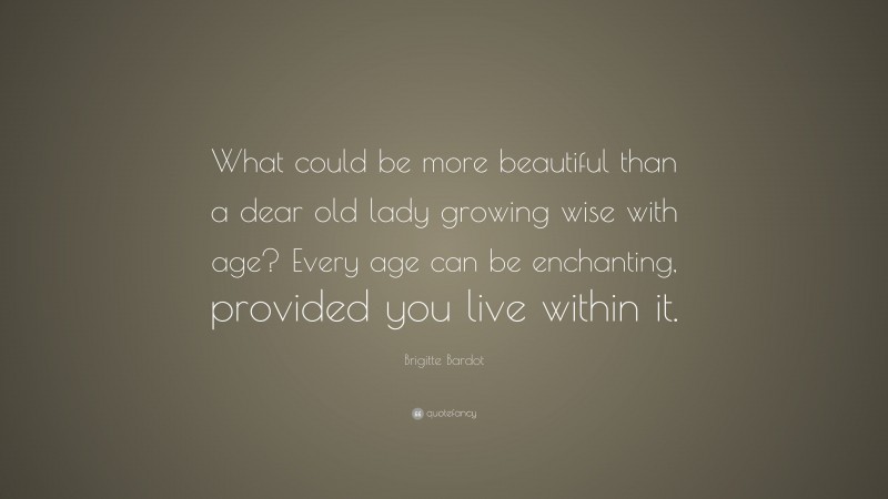 Brigitte Bardot Quote: “What could be more beautiful than a dear old lady growing wise with age? Every age can be enchanting, provided you live within it.”
