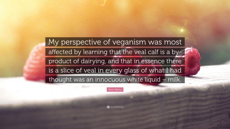 Rynn Berry Quote: “My perspective of veganism was most affected by learning that the veal calf is a by-product of dairying, and that in essence there is a slice of veal in every glass of what I had thought was an innocuous white liquid – milk.”