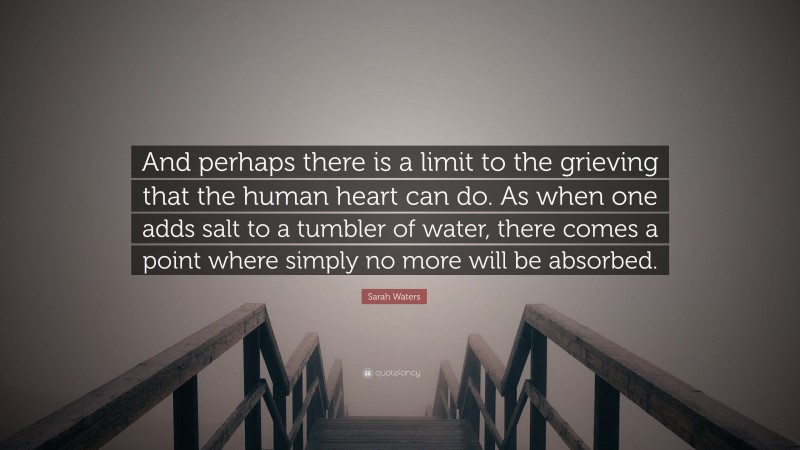 Sarah Waters Quote: “And perhaps there is a limit to the grieving that the human heart can do. As when one adds salt to a tumbler of water, there comes a point where simply no more will be absorbed.”