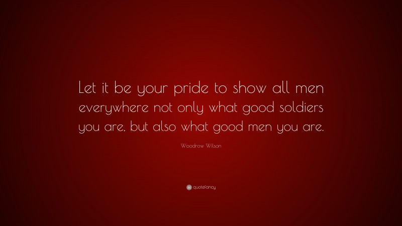 Woodrow Wilson Quote: “Let it be your pride to show all men everywhere not only what good soldiers you are, but also what good men you are.”