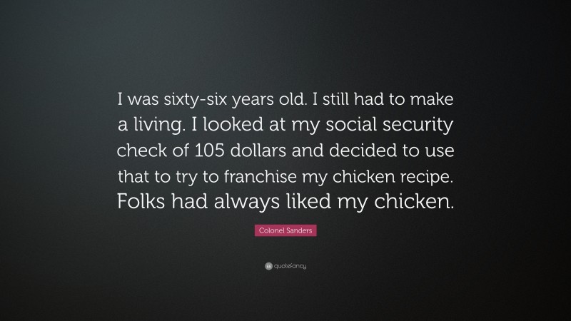Colonel Sanders Quote: “I was sixty-six years old. I still had to make a living. I looked at my social security check of 105 dollars and decided to use that to try to franchise my chicken recipe. Folks had always liked my chicken.”